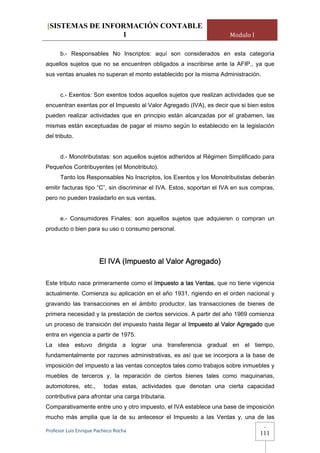[SISTEMAS DE INFORMACIÓN CONTABLE
                 1                                                    Modulo I

      b.- Responsables No Inscriptos: aquí son considerados en esta categoría
aquellos sujetos que no se encuentren obligados a inscribirse ante la AFIP., ya que
sus ventas anuales no superan el monto establecido por la misma Administración.


      c.- Exentos: Son exentos todos aquellos sujetos que realizan actividades que se
encuentran exentas por el Impuesto al Valor Agregado (IVA), es decir que si bien estos
pueden realizar actividades que en principio están alcanzadas por el grabamen, las
mismas están exceptuadas de pagar el mismo según lo establecido en la legislación
del tributo.


      d.- Monotributistas: son aquellos sujetos adheridos al Régimen Simplificado para
Pequeños Contribuyentes (el Monotributo).
      Tanto los Responsables No Inscriptos, los Exentos y los Monotributistas deberán
emitir facturas tipo “C”, sin discriminar el IVA. Estos, soportan el IVA en sus compras,
pero no pueden trasladarlo en sus ventas.


      e.- Consumidores Finales: son aquellos sujetos que adquieren o compran un
producto o bien para su uso o consumo personal.




                       El IVA (Impuesto al Valor Agregado)

Este tributo nace primeramente como el Impuesto a las Ventas, que no tiene vigencia
actualmente. Comienza su aplicación en el año 1931, rigiendo en el orden nacional y
gravando las transacciones en el ámbito productor, las transacciones de bienes de
primera necesidad y la prestación de ciertos servicios. A partir del año 1969 comienza
un proceso de transición del impuesto hasta llegar al Impuesto al Valor Agregado que
entra en vigencia a partir de 1975.
La idea estuvo dirigida a lograr una transferencia gradual en el tiempo,
fundamentalmente por razones administrativas, es así que se incorpora a la base de
imposición del impuesto a las ventas conceptos tales como trabajos sobre inmuebles y
muebles de terceros y, la reparación de ciertos bienes tales como maquinarias,
automotores, etc.,       todas estas, actividades que denotan una cierta capacidad
contributiva para afrontar una carga tributaria.
Comparativamente entre uno y otro impuesto, el IVA establece una base de imposición
mucho más amplia que la de su antecesor el Impuesto a las Ventas y, una de las
                                                                                    -
Profesor Luis Enrique Pacheco Rocha 
                                                                                  111
 