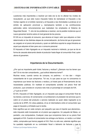[SISTEMAS DE INFORMACIÓN CONTABLE
                 1                                                      Modulo I

cuestiones más importantes a resolver por éste era la de no afectar los niveles de
recaudación, ya que este nuevo impuesto había de reemplazar al Impuesto a las
Ventas vigente en el ámbito nacional y al Impuesto a las Actividades Lucrativas en el
ámbito de aplicación provincial y, reemplazaría también a las contribuciones
patronales sobre remuneraciones que realizaban los empleados al Sistema de
Seguridad Social. Y, otro de los problemas a resolver, era la posible incidencia que el
nuevo gravamen tendría sobre el nivel general de los precios.
El IVA es un impuesto al consumo, que alcanza el mayor valor que adquiere un bien
determinado en las distintas etapas de comercialización, de forma tal que el gravamen
es cargado en el precio del producto y quien en definitiva soporta la carga tributaria es
aquel que adquiere el bien para uso o consumo personal.
El Impuesto al Valor Agregado es un impuesto nacional e indirecto, ya que se da en
forma de cascada abarcando desde el productor hasta llegar al consumidor final, quien
abona el gravamen.



                         Importancia de la Documentación.

¿Por qué es importante pedir ticket, facturas y recibos? ¿Siempre nos los tienen que
dar? Si no nos dan comprobante, ¿qué actitud debemos tomar?
Muchas veces, cuando vamos de compras, no pedimos - ni nos dan – ningún
comprobante de lo que compramos. Tal vez, lo que pasa es que no conocemos la
importancia que tienen las facturas o recibos y el ticket para el financiamiento de las
necesidades públicas. En realidad el comprobante acredita «el precio final del
producto», que consiste en: el precio neto más un porcentaje en concepto de IVA.
¿Y qué es el IVA?
El IVA, Impuesto al Valor Agregado, es un impuesto que paga el consumidor final de
los bienes y servicios. El comerciante o el profesional o el prestador de servicios que lo
cobró en el precio del producto o servicio realizado es quien debe ingresarlo (a la
cuenta de la AFIP). En otras palabras, él es el intermediario entre el consumidor que
paga el impuesto y el Estado que lo recibe.
Esto significa que en cada compra -por pequeño que sea el importe que abonemos-,
este impuesto está incorporado en el precio que pagamos. Un paquete de fideos, un
pantalón, una computadora. Cualquier cosa que compremos tiene en su precio final
agregado el IVA. Cuando el comerciante nos entrega una factura, un recibo o un ticket
válido, comprueba que hemos pagado el IVA. Pero no sólo eso; además significa que
ha quedado registrado en su controlador fiscal o talonario de facturas y que lo
                                                                                     -
Profesor Luis Enrique Pacheco Rocha 
                                                                                    112
 