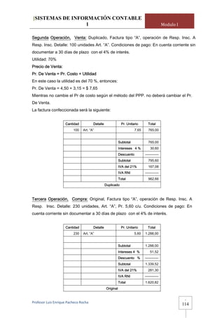 [SISTEMAS DE INFORMACIÓN CONTABLE
                 1                                                                             Modulo I

Segunda Operación, Venta: Duplicado, Factura tipo “A”, operación de Resp. Insc. A
Resp. Insc. Detalle: 100 unidades Art. “A”. Condiciones de pago: En cuenta corriente sin
documentar a 30 días de plazo con el 4% de interés.
Utilidad: 70%
Precio de Venta:
Pr. De Venta = Pr. Costo + Utilidad
En este caso la utilidad es del 70 %, entonces:
Pr. De Venta = 4,50 + 3,15 = $ 7,65
Mientras no cambie el Pr de costo según el método del PPP. no deberá cambiar el Pr.
De Venta.
La factura confeccionada será la siguiente:


                     Cantidad          Detalle                 Pr. Unitario       Total
                          100   Art. “A”                                 7,65     765,00


                                                             Subtotal             765,00
                                                             Intereses 4 %          30,60
                                                             Descuento          ------------
                                                             Subtotal             795,60
                                                             IVA del 21%          167,08
                                                             IVA RNI            ------------
                                                             Total                962,66
                                                 Duplicado



Tercera Operación, Compra: Original, Factura tipo “A”, operación de Resp. Insc. A
Resp. Insc. Detalle: 230 unidades, Art. “A”, Pr. 5,60 c/u. Condiciones de pago: En
cuenta corriente sin documentar a 30 días de plazo con el 4% de interés.


                     Cantidad          Detalle                Pr. Unitario        Total
                          230   Art. “A”                                5,60    1.288,00


                                                             Subtotal           1.288,00
                                                             Intereses 4 %          51,52
                                                             Descuento %        ------------
                                                             Subtotal           1.339,52
                                                             IVA del 21%          281,30
                                                             IVA RNI            ------------
                                                             Total              1.620,82
                                                  Original


                                                                                                           -
Profesor Luis Enrique Pacheco Rocha 
                                                                                                          114
 