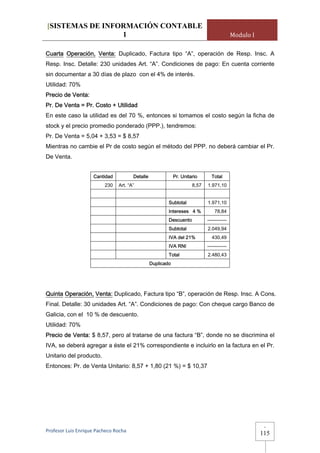 [SISTEMAS DE INFORMACIÓN CONTABLE
                 1                                                                          Modulo I

Cuarta Operación, Venta: Duplicado, Factura tipo “A”, operación de Resp. Insc. A
Resp. Insc. Detalle: 230 unidades Art. “A”. Condiciones de pago: En cuenta corriente
sin documentar a 30 días de plazo con el 4% de interés.
Utilidad: 70%
Precio de Venta:
Pr. De Venta = Pr. Costo + Utilidad
En este caso la utilidad es del 70 %, entonces si tomamos el costo según la ficha de
stock y el precio promedio ponderado (PPP.), tendremos:
Pr. De Venta = 5,04 + 3,53 = $ 8,57
Mientras no cambie el Pr de costo según el método del PPP. no deberá cambiar el Pr.
De Venta.


                     Cantidad          Detalle               Pr. Unitario      Total
                          230   Art. “A”                              8,57   1.971,10


                                                         Subtotal            1.971,10
                                                         Intereses 4 %           78,84
                                                         Descuento           ------------
                                                         Subtotal            2.049,94
                                                         IVA del 21%           430,49
                                                         IVA RNI             ------------
                                                         Total               2.480,43
                                                 Duplicado




Quinta Operación, Venta: Duplicado, Factura tipo “B”, operación de Resp. Insc. A Cons.
Final. Detalle: 30 unidades Art. “A”. Condiciones de pago: Con cheque cargo Banco de
Galicia, con el 10 % de descuento.
Utilidad: 70%
Precio de Venta: $ 8,57, pero al tratarse de una factura “B”, donde no se discrimina el
IVA, se deberá agregar a éste el 21% correspondiente e incluirlo en la factura en el Pr.
Unitario del producto.
Entonces: Pr. de Venta Unitario: 8,57 + 1,80 (21 %) = $ 10,37




                                                                                                        -
Profesor Luis Enrique Pacheco Rocha 
                                                                                                       115
 