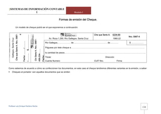 [SISTEMAS DE INFORMACIÓN CONTABLE
                           1                                                                                                                                                                                           Modulo I


                                                                                                                                                                                                        Formas de emisión del Cheque.

                                               Un modelo de cheque podrá ser el que exponemos a continuación:


                                                                                                                                                                                                                                         Che que Serie A.   0234-90
                                                                           4
                                             Che que Serie A. Nro. 0987-




                                                                                                        $.........................



                                                                                                                                                                                                                                                                         Nro. 0987-4
                                                                                                                                                                                              Av. Roca 1.290. Río Gallegos. Santa Cruz                      1980-22
                      Gallegos. Santa Cruz
Av. Roca 1.290. Río




                                                                                                                                     Ch/ Serie A. Nro. 0987-
                                                                               Fecha: ........../……….




                                                                                                                                                                            Fecha:………….   Río Gallegos,……………… de………………………………………… de…………                                  $ ………………

                                                                                                                                                                                          Páguese por éste cheque a……………………………………………………………………………………………
                                                                                                                                                               456-234-……




                                                                                                                                                                                          la cantidad de pesos……………………………………………………………………………………………………..
                                                                                                        /………..




                                                                                                                                                                                          Titular                                                    Dirección
                                                                                                                                                                                          Cuenta Numero                                  CUIT Nro.               Firma


       Como sabemos de acuerdo a cómo se confeccionen los documentos, en este caso el cheque tendremos diferentes variantes en la emisión, a saber:
                           Cheques al portador: son aquellos documentos que se emiten




                                                                                                                                                                                                                                                                                        -
       Profesor Luis Enrique Pacheco Rocha 
                                                                                                                                                                                                                                                                                       118
 