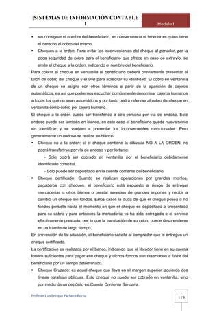 [SISTEMAS DE INFORMACIÓN CONTABLE
                 1                                                      Modulo I

    sin consignar el nombre del beneficiario, en consecuencia el tenedor es quien tiene
    el derecho al cobro del mismo.
    Cheques a la orden: Para evitar los inconvenientes del cheque al portador, por la
    poca seguridad de cobro para el beneficiario que ofrece en caso de extravío, se
    emite el cheque a la orden, indicando el nombre del beneficiario.
Para cobrar el cheque en ventanilla el beneficiario deberá previamente presentar el
talón de cobro del cheque y el DNI para acreditar su identidad. El cobro en ventanilla
de un cheque se asigna con otros términos a partir de la aparición de cajeros
automáticos, es así que podremos escuchar comúnmente denominar cajeros humanos
a todos los que no sean automáticos y por tanto podrá referirse al cobro de cheque en
ventanilla como cobro por cajero humano.
El cheque a la orden puede ser transferido a otra persona por vía de endoso. Este
endoso puede ser también en blanco, en este caso el beneficiario queda nuevamente
sin identificar y se vuelven a presentar los inconvenientes mencionados. Pero
generalmente un endoso se realiza en blanco.
    Cheque no a la orden: si el cheque contiene la cláusula NO A LA ORDEN, no
    podrá transferirse por vía de endoso y por lo tanto:
        - Solo podrá ser cobrado en ventanilla por el beneficiario debidamente
    identificado como tal,
        - Solo puede ser depositado en la cuenta corriente del beneficiario.
    Cheque certificado: Cuando se realizan operaciones por grandes montos,
    pagaderos con cheques, el beneficiario está expuesto al riesgo de entregar
    mercaderías u otros bienes o prestar servicios de grandes importes y recibir a
    cambio un cheque sin fondos. Estos casos la duda de que el cheque posea o no
    fondos persiste hasta el momento en que el cheque es depositado o presentado
    para su cobro y para entonces la mercadería ya ha sido entregada o el servicio
    efectivamente prestado, por lo que la tramitación de su cobro puede desprenderse
    en un trámite de largo tiempo.
En prevención de tal situación, el beneficiario solicita al comprador que le entregue un
cheque certificado.
La certificación es realizada por el banco, indicando que el librador tiene en su cuenta
fondos suficientes para pagar ese cheque y dichos fondos son reservados a favor del
beneficiario por un tiempo determinado.
    Cheque Cruzado: es aquel cheque que lleva en el margen superior izquierdo dos
    líneas paralelas oblicuas. Este cheque no puede ser cobrado en ventanilla, sino
    por medio de un depósito en Cuenta Corriente Bancaria.

                                                                                    -
Profesor Luis Enrique Pacheco Rocha 
                                                                                   119
 