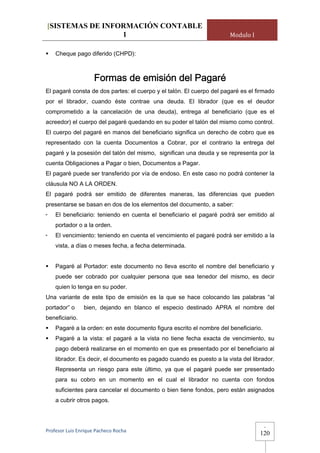 [SISTEMAS DE INFORMACIÓN CONTABLE
                 1                                                    Modulo I

    Cheque pago diferido (CHPD):



                     Formas de emisión del Pagaré
El pagaré consta de dos partes: el cuerpo y el talón. El cuerpo del pagaré es el firmado
por el librador, cuando éste contrae una deuda. El librador (que es el deudor
comprometido a la cancelación de una deuda), entrega al beneficiario (que es el
acreedor) el cuerpo del pagaré quedando en su poder el talón del mismo como control.
El cuerpo del pagaré en manos del beneficiario significa un derecho de cobro que es
representado con la cuenta Documentos a Cobrar, por el contrario la entrega del
pagaré y la posesión del talón del mismo, significan una deuda y se representa por la
cuenta Obligaciones a Pagar o bien, Documentos a Pagar.
El pagaré puede ser transferido por vía de endoso. En este caso no podrá contener la
cláusula NO A LA ORDEN.
El pagaré podrá ser emitido de diferentes maneras, las diferencias que pueden
presentarse se basan en dos de los elementos del documento, a saber:
-   El beneficiario: teniendo en cuenta el beneficiario el pagaré podrá ser emitido al
    portador o a la orden.
-   El vencimiento: teniendo en cuenta el vencimiento el pagaré podrá ser emitido a la
    vista, a días o meses fecha, a fecha determinada.


    Pagaré al Portador: este documento no lleva escrito el nombre del beneficiario y
    puede ser cobrado por cualquier persona que sea tenedor del mismo, es decir
    quien lo tenga en su poder.
Una variante de este tipo de emisión es la que se hace colocando las palabras “al
portador” o     bien, dejando en blanco el especio destinado APRA el nombre del
beneficiario.
    Pagaré a la orden: en este documento figura escrito el nombre del beneficiario.
    Pagaré a la vista: el pagaré a la vista no tiene fecha exacta de vencimiento, su
    pago deberá realizarse en el momento en que es presentado por el beneficiario al
    librador. Es decir, el documento es pagado cuando es puesto a la vista del librador.
    Representa un riesgo para este último, ya que el pagaré puede ser presentado
    para su cobro en un momento en el cual el librador no cuenta con fondos
    suficientes para cancelar el documento o bien tiene fondos, pero están asignados
    a cubrir otros pagos.



                                                                                      -
Profesor Luis Enrique Pacheco Rocha 
                                                                                  120
 