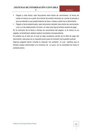 [SISTEMAS DE INFORMACIÓN CONTABLE
                 1                                                      Modulo I

    Pagaré a días fecha: este documento tiene fecha de vencimiento, la forma de
    contar el mismo es a partir de la fecha de emisión teniendo en cuenta el período a
    que se extendió y que puede tratarse de días o meses a partir de su libramiento.
    Pagaré a fecha determinada: este documento también tiene fecha de vencimiento,
    y es a un día determinado. Es decir, en este caso figura la fecha exacta de pago.
En el momento de la fecha o tiempo de vencimiento del pagaré, si el mismo no es
pagado, el beneficiario deberá realizar el protesto correspondiente.
El protesto es el acto por el cual se deja constancia escrita de la falta de pago del
documento, este paso es un requisito previo para la iniciación de la gestión judicial.
Algunos pagarés tienen incluida la cláusula “sin protesto”, lo cual significa que el
librador presta conformidad a la iniciación de un juicio, sin la necesidad de hacer el
protesto previo.




                                                                                         -
Profesor Luis Enrique Pacheco Rocha 
                                                                                    121
 