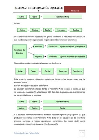 [SISTEMAS DE INFORMACIÓN CONTABLE
                 1                                                                     Modulo I


       Activo        -    Pasivo           =                     Patrimonio Neto


O bien:


       Activo        -    Pasivo           =   Capital   +        Ingresos     -        Gastos


De la diferencia entre los ingresos y los gastos se obtiene el Resultado del Ejercicio, el
que puede ser positivo (ganancia) o negativo (perdida). Entonces tendremos:


                              Positivo             Ganancias         Ingresos mayores que egresos
Resultado del
  Ejercicio
                             Negativo               Perdidas         Egresos mayores que ingresos


Si consideramos los resultados y las reservas, tendremos:


                                                                                   -
     Activo      -       Pasivo        =       Capital       +      Reservas            Resultados
                                                                                   +


Esta ecuación presenta diferentes variaciones debido a las transacciones que la
empresa realiza.
Existen dos tipos de ecuación patrimonial:
La ecuación patrimonial estática: donde el Patrimonio Neto es igual al capital, ya que
no existen los Ingresos (Y), y los Gastos (G). Éste tipo de ecuación se da al comienzo
de las actividades de la empresa.
          -
       Activo        -    Pasivo           =                     Patrimonio Neto


       Activo        -    Pasivo           =                         Capital


Y la ecuación patrimonial dinámica, donde se registran Ingresos (Y) y Egresos (E) que
producen variaciones en el Patrimonio Neto. Éste tipo de ecuación se da cuando la
empresa comienza a realizar operaciones comerciales, las cuales darán como
resultados la obtención de Ingresos (Y) o Egresos (E).



Profesor Luis Enrique Pacheco Rocha                                                               -   18
                                                                                                      -
 