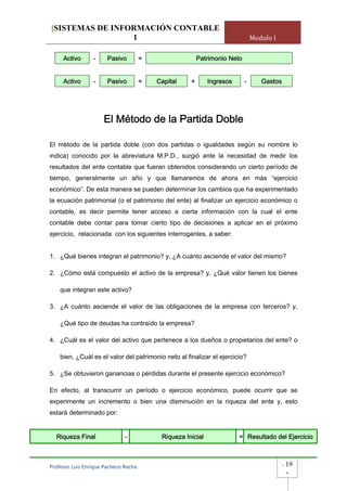 [SISTEMAS DE INFORMACIÓN CONTABLE
                 1                                                              Modulo I

     Activo      -     Pasivo          =                  Patrimonio Neto


     Activo      -     Pasivo          =   Capital    +       Ingresos      -      Gastos




                      El Método de la Partida Doble

El método de la partida doble (con dos partidas o igualdades según su nombre lo
indica) conocido por la abreviatura M.P.D., surgió ante la necesidad de medir los
resultados del ente contable que fueran obtenidos considerando un cierto período de
tiempo, generalmente un año y que llamaremos de ahora en más “ejercicio
económico”. De esta manera se pueden determinar los cambios que ha experimentado
la ecuación patrimonial (o el patrimonio del ente) al finalizar un ejercicio económico o
contable, es decir permite tener acceso a cierta información con la cual el ente
contable debe contar para tomar cierto tipo de decisiones a aplicar en el próximo
ejercicio, relacionada con los siguientes interrogantes, a saber:


1. ¿Qué bienes integran el patrimonio? y, ¿A cuánto asciende el valor del mismo?

2. ¿Cómo está compuesto el activo de la empresa? y, ¿Qué valor tienen los bienes

    que integran este activo?

3. ¿A cuánto asciende el valor de las obligaciones de la empresa con terceros? y,

    ¿Qué tipo de deudas ha contraído la empresa?

4. ¿Cuál es el valor del activo que pertenece a los dueños o propietarios del ente? o

    bien, ¿Cuál es el valor del patrimonio neto al finalizar el ejercicio?

5. ¿Se obtuvieron ganancias o pérdidas durante el presente ejercicio económico?

En efecto, al transcurrir un período o ejercicio económico, puede ocurrir que se
experimente un incremento o bien una disminución en la riqueza del ente y, esto
estará determinado por:


  Riqueza Final               -             Riqueza Inicial              = Resultado del Ejercicio



Profesor Luis Enrique Pacheco Rocha                                                         -   19
                                                                                                -
 