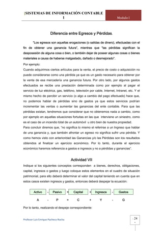 [SISTEMAS DE INFORMACIÓN CONTABLE
                 1                                                        Modulo I



                        Diferencia entre Egresos y Pérdidas.

        “Los egresos son aquellas erogaciones (o salidas de dinero), efectuadas con el
fin de obtener una ganancia futura”, mientras que “las pérdidas significan la
desposesión de alguna cosa o bien, o también dejar de poseer algunas cosas o bienes
materiales a causa de haberse malgastado, dañado o desmejorado”.

Por ejemplo:
Cuando adquirimos ciertos artículos para la venta, el precio de costo o adquisición no
puede considerarse como una pérdida ya que es un gasto necesario para obtener por
la venta de esa mercadería una ganancia futura. Por otro lado, por algunos gastos
efectuados se recibe una prestación determinada como por ejemplo al pagar el
servicio de luz eléctrica, gas, teléfono, televisión por cable, Internet, Intranet, etc. Y el
mismo hecho de percibir un servicio (o algo a cambio del pago efectuado) hace que,
no podemos hablar de pérdidas sino de gastos ya que estos servicios podrían
incrementar las ventas o aumentar las ganancias del ente contable. Para que las
pérdidas existan, tendremos que considerar que no obtenemos nada a cambio, como
por ejemplo en aquellas situaciones fortuitas en las que interviene un siniestro, como
es el caso de un incendio total de un automóvil u otro bien de nuestra propiedad.
Para concluir diremos que, “no significa lo mismo el referirse a un Ingreso que hablar
de una ganancia y, que también afrontar un egreso no significa sufrir una pérdida. Y
como hemos visto con anterioridad las Ganancias y/o las Pérdidas son los resultados
obtenidos al finalizar un ejercicio económico. Por lo tanto, durante el ejercicio
económico haremos referencia a gastos e ingresos y no a pérdidas y ganancias”.


                                           Actividad VII
Indique si los siguientes conceptos corresponden a bienes, derechos, obligaciones,
capital, ingresos o gastos y luego coloque estos elementos en el cuadro de situación
patrimonial, para ello deberá determinar el valor del capital teniendo en cuenta que en
estos casos existen ingresos y gastos, entonces deberá despejar la ecuación:


         Activo     -    Pasivo        =    Capital   +    Ingresos   -     Gastos

           A        -       P          =      C       +       Y       -        G

Por lo tanto, realizando el despeje correspondiente:


Profesor Luis Enrique Pacheco Rocha                                                    -   24
                                                                                           -
 