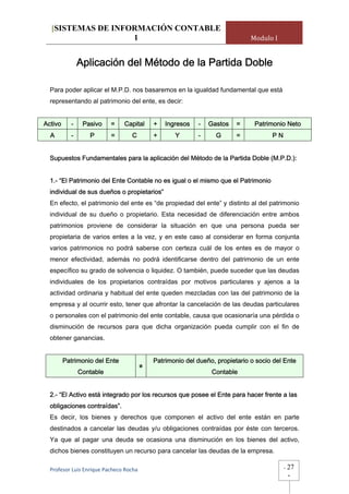 [SISTEMAS DE INFORMACIÓN CONTABLE
                   1                                                         Modulo I


               Aplicación del Método de la Partida Doble

  Para poder aplicar el M.P.D. nos basaremos en la igualdad fundamental que está
  representando al patrimonio del ente, es decir:


Activo     -    Pasivo    =     Capital    +   Ingresos   -   Gastos    =     Patrimonio Neto
  A        -      P       =        C       +      Y       -     G       =           PN


  Supuestos Fundamentales para la aplicación del Método de la Partida Doble (M.P.D.):


  1.- “El Patrimonio del Ente Contable no es igual o el mismo que el Patrimonio
  individual de sus dueños o propietarios”
  En efecto, el patrimonio del ente es “de propiedad del ente” y distinto al del patrimonio
  individual de su dueño o propietario. Esta necesidad de diferenciación entre ambos
  patrimonios proviene de considerar la situación en que una persona pueda ser
  propietaria de varios entes a la vez, y en este caso al considerar en forma conjunta
  varios patrimonios no podrá saberse con certeza cuál de los entes es de mayor o
  menor efectividad, además no podrá identificarse dentro del patrimonio de un ente
  específico su grado de solvencia o liquidez. O también, puede suceder que las deudas
  individuales de los propietarios contraídas por motivos particulares y ajenos a la
  actividad ordinaria y habitual del ente queden mezcladas con las del patrimonio de la
  empresa y al ocurrir esto, tener que afrontar la cancelación de las deudas particulares
  o personales con el patrimonio del ente contable, causa que ocasionaría una pérdida o
  disminución de recursos para que dicha organización pueda cumplir con el fin de
  obtener ganancias.


         Patrimonio del Ente               Patrimonio del dueño, propietario o socio del Ente
                                       ≠
               Contable                                        Contable


  2.- “El Activo está integrado por los recursos que posee el Ente para hacer frente a las
  obligaciones contraídas”.
  Es decir, los bienes y derechos que componen el activo del ente están en parte
  destinados a cancelar las deudas y/u obligaciones contraídas por éste con terceros.
  Ya que al pagar una deuda se ocasiona una disminución en los bienes del activo,
  dichos bienes constituyen un recurso para cancelar las deudas de la empresa.

  Profesor Luis Enrique Pacheco Rocha                                                    -   27
                                                                                             -
 