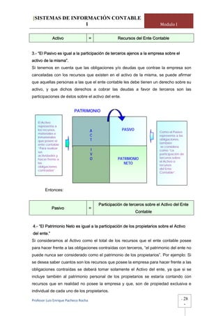[SISTEMAS DE INFORMACIÓN CONTABLE
                 1                                                           Modulo I


             Activo                =                 Recursos del Ente Contable


3.- “El Pasivo es igual a la participación de terceros ajenos a la empresa sobre el
activo de la misma”.
Si tenemos en cuenta que las obligaciones y/o deudas que contrae la empresa son
canceladas con los recursos que existen en el activo de la misma, se puede afirmar
que aquellas personas a las que el ente contable les debe tienen un derecho sobre su
activo, y que dichos derechos a cobrar las deudas a favor de terceros son las
participaciones de éstos sobre el activo del ente.


                          PATRIMONIO

   El Activo
   representa a
   los recursos,                       A                PASIVO
                                                                            Como el Pasivo
   materiales e
   inmateriales
                                       C                                    representa a las
                                       T                                    obligaciones,
   que posee el
                                                                            también
   ente contable
                                                                             se considera
   “Para realizar
                                       I                                    como “La
   sus
   actividades y                       V                                    participación de
                                       O             PATRIMONIO             terceros sobre
   hacer frente a
                                                                            el Activo o
   las                                                  NETO                recursos
   obligaciones
                                                                            del Ente
   contraídas”.
                                                                            Contable”.




        Entonces:


                                           Participación de terceros sobre el Activo del Ente
             Pasivo                =
                                                                 Contable


4.- “El Patrimonio Neto es igual a la participación de los propietarios sobre el Activo
del ente.”
Si consideramos al Activo como el total de los recursos que el ente contable posee
para hacer frente a las obligaciones contraídas con terceros, “el patrimonio del ente no
puede nunca ser considerado como el patrimonio de los propietarios”. Por ejemplo: Si
se desea saber cuantos son los recursos que posee la empresa para hacer frente a las
obligaciones contraídas se deberá tomar solamente el Activo del ente, ya que si se
incluye también al patrimonio personal de los propietarios se estaría contando con
recursos que en realidad no posee la empresa y que, son de propiedad exclusiva e
individual de cada uno de los propietarios.

Profesor Luis Enrique Pacheco Rocha                                                       -   28
                                                                                              -
 