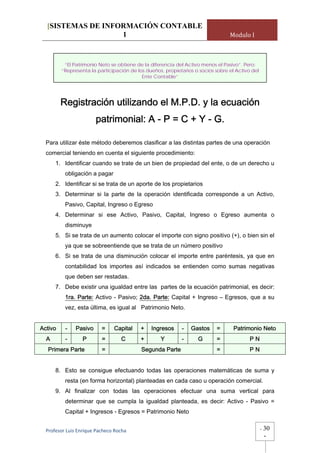 [SISTEMAS DE INFORMACIÓN CONTABLE
                   1                                                             Modulo I



          “El Patrimonio Neto se obtiene de la diferencia del Activo menos el Pasivo”. Pero:
         “Representa la participación de los dueños, propietarios o socios sobre el Activo del
                                           Ente Contable”




         Registración utilizando el M.P.D. y la ecuación
                        patrimonial: A - P = C + Y - G.

  Para utilizar éste método deberemos clasificar a las distintas partes de una operación
  comercial teniendo en cuenta el siguiente procedimiento:
      1. Identificar cuando se trate de un bien de propiedad del ente, o de un derecho u
          obligación a pagar
      2. Identificar si se trata de un aporte de los propietarios
      3. Determinar si la parte de la operación identificada corresponde a un Activo,
          Pasivo, Capital, Ingreso o Egreso
      4. Determinar si ese Activo, Pasivo, Capital, Ingreso o Egreso aumenta o
          disminuye
      5. Si se trata de un aumento colocar el importe con signo positivo (+), o bien sin el
          ya que se sobreentiende que se trata de un número positivo
      6. Si se trata de una disminución colocar el importe entre paréntesis, ya que en
          contabilidad los importes así indicados se entienden como sumas negativas
          que deben ser restadas.
      7. Debe existir una igualdad entre las partes de la ecuación patrimonial, es decir:
          1ra. Parte: Activo - Pasivo; 2da. Parte: Capital + Ingreso – Egresos, que a su
          vez, esta última, es igual al Patrimonio Neto.


Activo    -    Pasivo     =     Capital    +   Ingresos     -   Gastos     =       Patrimonio Neto
  A       -       P       =        C       +       Y        -      G       =              PN
   Primera Parte          =                Segunda Parte                   =              PN


      8. Esto se consigue efectuando todas las operaciones matemáticas de suma y
          resta (en forma horizontal) planteadas en cada caso u operación comercial.
      9. Al finalizar con todas las operaciones efectuar una suma vertical para
          determinar que se cumpla la igualdad planteada, es decir: Activo - Pasivo =
          Capital + Ingresos - Egresos = Patrimonio Neto


  Profesor Luis Enrique Pacheco Rocha                                                            -   30
                                                                                                     -
 