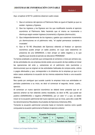 [SISTEMAS DE INFORMACIÓN CONTABLE
                 1                                                           Modulo I

Aquí, al aplicar el M.P.D. podemos observar cuatro cosas:


    1. Que al comienzo del ejercicio el Patrimonio Neto es igual al Capital ya que no
        existen ingresos y Egresos.
    2. Que los ingresos y los Egresos son los que modificarán durante el ejercicio
        económico al Patrimonio Neto haciendo que el mismo se incremente o
        disminuya según existan ingresos (incremento) o Egresos (disminución).
    3. Que independientemente de los ingresos y gastos que ocasionan incrementos
        y/o disminuciones en el patrimonio neto, “el capital permanece constante e
        invariable”.
    4. Que el “El RE (Resultado del Ejercicio) obtenido al finalizar un ejercicio
        económico puede arrojar un saldo positivo, en cuyo caso estaremos en
        presencia de una GANANCIA; o bien arrojar un saldo negativo y, lo que
        significa que durante el período se obtuvieron PÉRDIDAS”.
Ya hemos analizado un período que corresponde al comienzo o inicio por primera vez,
de las actividades de una empresa donde existe una ecuación de tipo estática al iniciar
las operaciones del ente y, variaciones en el patrimonio neto (aumentos y
disminuciones) que se originan en las actividades habituales de compra-venta, cobros
o pagos efectuados y que, corresponden a la dinámica de la empresa ya que si en
estos casos analizamos la ecuación de los mismos estaremos frente a una ecuación
dinámica.
Nos queda por averiguar que sucede cuando la empresa inicia sus actividades en
períodos posteriores a su inicio, es decir al comenzar el segundo, tercer, cuarto...
ejercicio.
Al comenzar un nuevo ejercicio económico se deberá tener presente que en el
ejercicio anterior se han obtenido ciertos resultados, es decir el RE, que puede ser
positivo (GANANCIAS) o negativo (PERDIDAS), por un valor “x” y que, se deben
incluir en la ecuación patrimonial del nuevo ejercicio que se inicia, para ello a este RE
los denominaremos Resultados Acumulados de Ejercicios Anteriores (RA).
Tomando la ecuación patrimonial conocida hasta el momento veamos como quedó
compuesta la ecuación patrimonial al finalizar el ejercicio anterior:


                                       Ecuación Patrimonial
             Activo    -   Pasivo      =   Capital    +       Ingresos   -   Gastos

               A       -     P         =     C       +/-      Resultado del Ejercicio


Profesor Luis Enrique Pacheco Rocha                                                     -   38
                                                                                            -
 