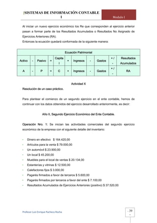 [SISTEMAS DE INFORMACIÓN CONTABLE
                   1                                                      Modulo I

  Al iniciar un nuevo ejercicio económico los Re que corresponden al ejercicio anterior
  pasan a formar parte de los Resultados Acumulados o Resultados No Asignado de
  Ejercicios Anteriores (RA).
  Entonces la ecuación quedará conformada de la siguiente manera:


                                         Ecuación Patrimonial
                               Capita                                    +/    Resultados
Activo    -    Pasivo     =               +    Ingresos     -   Gastos
                                  l                                      -     Acumulados
                                                                         +/
  A       -       P       =       C       +    Ingresos     -   Gastos               RA
                                                                         -


                                              Actividad X
  Resolución de un caso práctico.


  Para plantear el comienzo de un segundo ejercicio en el ente contable, hemos de
  continuar con los datos obtenidos del ejercicio desarrollado anteriormente, es decir:


                   Año II, Segundo Ejercicio Económico del Ente Contable.


  Operación Nro. 1: Se inician las actividades comerciales del segundo ejercicio
  económico de la empresa con el siguiente detalle del inventario:


  -   Dinero en efectivo $ 164.420,00
  -   Artículos para la venta $ 79.000,00
  -   Un automóvil $ 23.900,00
  -   Un local $ 45.200,00
  -   Muebles para el local de ventas $ 20.134,00
  -   Estanterías y vitrinas $ 12.500,00
  -   Calefactores fijos $ 3.000,00
  -   Pagarés firmados a favor de terceros $ 5.600,00
  -   Pagarés firmados por terceros a favor del ente $ 7.100,00
  -   Resultados Acumulados de Ejercicios Anteriores (positivo) $ 37.520,00




  Profesor Luis Enrique Pacheco Rocha                                                -   39
                                                                                         -
 
