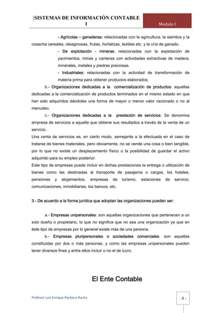 [SISTEMAS DE INFORMACIÓN CONTABLE
                 1                                                         Modulo I

                  - Agrícolas – ganaderas: relacionadas con la agricultura, la siembra y la
cosecha cereales, oleaginosas, frutas, hortalizas, textiles etc. y la cría de ganado.
                  - De explotación - mineras: relacionadas con la explotación de
                  yacimientos, minas y canteras con actividades extractivas de madera,
                  minerales, metales y piedras preciosas.
                  - Industriales: relacionadas con la actividad de transformación de
                  materia prima para obtener productos elaborados.
        b.- Organizaciones dedicadas a la         comercialización de productos: aquellas
dedicadas a la comercialización de productos terminados en el mismo estado en que
han sido adquiridos dándoles una forma de mayor o menor valor racionado o no al
menudeo.
        c.- Organizaciones dedicadas a la          prestación de servicios: Se denomina
empresa de servicios a aquella que obtiene sus resultados a través de la venta de un
servicio.
Una venta de servicios es, en cierto modo, semejante a la efectuada en el caso de
tratarse de bienes materiales, pero obviamente, no se vende una cosa o bien tangible,
por lo que no existe un desplazamiento físico o la posibilidad de guardar el activo
adquirido para su empleo posterior.
Este tipo de empresas puede incluir en dichas prestaciones la entrega o utilización de
bienes como las destinadas al transporte de pasajeros o cargas, los hoteles,
pensiones     y     alojamientos,      empresas   de   turismo,   estaciones   de   servicio,
comunicaciones, inmobiliarias, los bancos, etc.


3.- De acuerdo a la forma jurídica que adoptan las organizaciones pueden ser:


        a.- Empresas unipersonales: son aquellas organizaciones que pertenecen a un
solo dueño o propietario, lo que no significa que no sea una organización ya que en
éste tipo de empresas por lo general existe más de una persona.
        b.- Empresas pluripersonales o sociedades comerciales: son aquellas
constituidas por dos o más personas, y como las empresas unipersonales pueden
tener diversos fines y entre ellos incluir o no el de lucro.




                                       El Ente Contable

Profesor Luis Enrique Pacheco Rocha                                                     -   4-
 