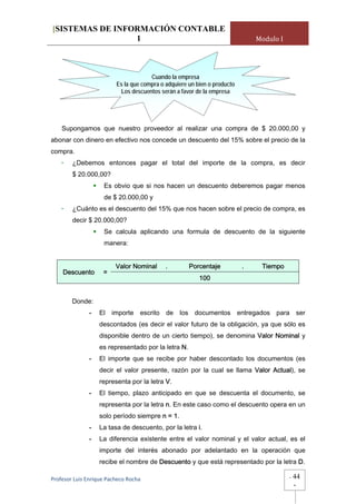[SISTEMAS DE INFORMACIÓN CONTABLE
                 1                                                            Modulo I




                                      Cuando la empresa
                         Es la que compra o adquiere un bien o producto
                          Los descuentos serán a favor de la empresa




    Supongamos que nuestro proveedor al realizar una compra de $ 20.000,00 y
abonar con dinero en efectivo nos concede un descuento del 15% sobre el precio de la
compra.
    -   ¿Debemos entonces pagar el total del importe de la compra, es decir
        $ 20.000,00?
                     Es obvio que si nos hacen un descuento deberemos pagar menos
                     de $ 20.000,00 y
    -   ¿Cuánto es el descuento del 15% que nos hacen sobre el precio de compra, es
        decir $ 20.000,00?
                     Se calcula aplicando una formula de descuento de la siguiente
                     manera:


                         Valor Nominal      .        Porcentaje           .    Tiempo
    Descuento       =
                                                         100


        Donde:
              -    El importe escrito de los documentos entregados para ser
                   descontados (es decir el valor futuro de la obligación, ya que sólo es
                   disponible dentro de un cierto tiempo), se denomina Valor Nominal y
                   es representado por la letra N.
              -    El importe que se recibe por haber descontado los documentos (es
                   decir el valor presente, razón por la cual se llama Valor Actual), se
                   representa por la letra V.
              -    El tiempo, plazo anticipado en que se descuenta el documento, se
                   representa por la letra n. En este caso como el descuento opera en un
                   solo período siempre n = 1.
              -    La tasa de descuento, por la letra i.
              -    La diferencia existente entre el valor nominal y el valor actual, es el
                   importe del interés abonado por adelantado en la operación que
                   recibe el nombre de Descuento y que está representado por la letra D.

Profesor Luis Enrique Pacheco Rocha                                                      -   44
                                                                                             -
 