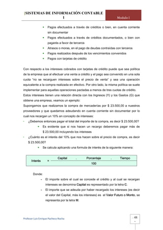[SISTEMAS DE INFORMACIÓN CONTABLE
                 1                                                       Modulo I

                     Pagos efectuados a través de créditos o bien, en cuenta corriente
                     sin documentar
                     Pagos efectuados a través de créditos documentados, o bien con
                     pagarés a favor de terceros
                     Atrasos o moras, en el pago de deudas contraídas con terceros
                     Pagos realizados después de los vencimientos convenidos
                     Pagos con tarjetas de crédito


Con respecto a los intereses cobrados con tarjetas de crédito puede que sea política
de la empresa que al efectuar una venta a crédito y el pago sea convenido en una sola
cuota “no se recarguen intereses sobre el precio de venta” y sea una operación
equivalente a la compra realizada en efectivo. Por otro lado, la misma política se suele
implementar para aquellas operaciones pactadas a menos de tres cuotas de crédito.
Estos intereses tienen una relación directa con los Ingresos (Y) y los Gastos (G) que
obtiene una empresa, veamos un ejemplo:
Supongamos que realizamos la compra de mercaderías por $ 23.500,00 a nuestros
proveedores y que quedamos adeudando en cuenta corriente sin documentar por lo
cual nos recargan un 10% en concepto de intereses:
-   ¿Debemos entonces pagar el total del importe de la compra, es decir $ 23.500,00?
                  Es evidente que si nos hacen un recargo deberemos pagar más de
                  $ 23.500,00 incluyendo los intereses
-   ¿Cuánto es el interés del 10% que nos hacen sobre el precio de compra, es decir
    $ 23.500,00?
                  Se calcula aplicando una formula de interés de la siguiente manera:


                             Capital       .       Porcentaje        .      Tiempo
       Interés       =
                                                      100


        Donde:
              -     El importe sobre el cual se concede el crédito y al cual se recargan
                    intereses se denomina Capital es representado por la letra C.
              -     El importe que se adeuda por haber recargado los intereses (es decir
                    el valor del Capital, más los intereses) es el Valor Futuro o Monto, se
                    representa por la letra M.




Profesor Luis Enrique Pacheco Rocha                                                  -   48
                                                                                         -
 
