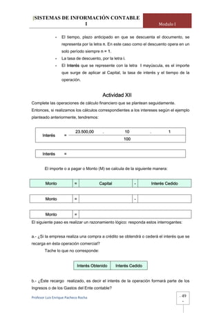 [SISTEMAS DE INFORMACIÓN CONTABLE
                 1                                                       Modulo I

              -    El tiempo, plazo anticipado en que se descuenta el documento, se
                   representa por la letra n. En este caso como el descuento opera en un
                   solo período siempre n = 1.
              -    La tasa de descuento, por la letra i.
              -    El Interés que se represente con la letra I mayúscula, es el importe
                   que surge de aplicar al Capital, la tasa de interés y el tiempo de la
                   operación.


                                            Actividad XII
Complete las operaciones de cálculo financiero que se plantean seguidamente.
Entonces, si realizamos los cálculos correspondientes a los intereses según el ejemplo
planteado anteriormente, tendremos:


                            23.500,00       .           10           .        1
       Interés      =
                                                        100


       Interés      =


        El importe o a pagar o Monto (M) se calcula de la siguiente manera:


        Monto              =              Capital             -      Interés Cedido


        Monto              =                                  -


        Monto              =
El siguiente paso es realizar un razonamiento lógico: responda estos interrogantes:


a.- ¿Si la empresa realiza una compra a crédito se obtendrá o cederá el interés que se
recarga en ésta operación comercial?
        Tache lo que no corresponde:


                               Interés Obtenido     Interés Cedido


b.- ¿Éste recargo realizado, es decir el interés de la operación formará parte de los
Ingresos o de los Gastos del Ente contable?

Profesor Luis Enrique Pacheco Rocha                                                   -   49
                                                                                          -
 