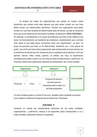 [SISTEMAS DE INFORMACIÓN CONTABLE
                 1                                                           Modulo I




        Al analizar las clases de organizaciones que existen en nuestro medio
advertimos que existen entre ellas algunas que para poder cumplir con sus fines
deben contar con determinados elementos: Cuando una organización para poder
cumplir con sus fines necesita de determinados tipos de bienes, se está en presencia
de lo que en los Sistemas de Información Contable, se denomina “ENTE CONTABLE”.
Por ejemplo, si consideramos a un grupo de profesores que tiene como objetivo el de
poner en funcionamiento una academia de enseñanza, evidentemente que a primera
vista existe lo que hasta ahora conocemos como una “organización”, es decir “un
grupo de personas que tiene un fin determinado, existiendo uno o más grupos de
poder”, pero el fin que tiene dicha organización está condicionado al mismo tiempo con
la existencia de bienes que son necesarios para la academia de enseñanza, como por
ejemplo: bancos, sillas, mesas, pizarrón, un edificio, etc. Aquí, la organización
necesitará para poder cumplir con sus fines de determinados bienes o patrimonio, es
entonces cuando esta organización adquiere la característica de un ente contable.


         Organización                  +           Patrimonio




                                              Conjunto de bienes o       =    Ente Contable

                                                recursos que son
Personas      +        Fines           +
                                           necesarios para cumplir con
                                              los fines propuestos


Un ente contable puede o no tener fin de lucro. Aquellos entes contables que tienen
como objetivo la obtención de ganancias se denominan “Empresas”


                                           Actividad II
Teniendo en cuenta las características distintivas de los entes                   contables:
organizaciones y patrimonio, indique si los siguientes casos corresponden o no a
entes contable, justificando siempre su respuesta.




Profesor Luis Enrique Pacheco Rocha                                                     -   5-
 