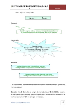[SISTEMAS DE INFORMACIÓN CONTABLE
                 1                                                                   Modulo I

        Tache lo que no corresponde:


                                 Ingresos                  Gastos


En efecto:




                 Cuando la empresa es la que compra un bien o producto a crédito, se le
                  recargan intereses, está pagará más y por lo tanto esto es un Egreso




Por otro lado:



                                       Cuando la empresa
                         Es la que compra o adquiere un bien o producto
                           Los intereses serán a favor de terceros y se
                                 sumarán al importe de la compra




Recuerde:

          Todo Egreso trae aparejado la disminución de un Activo.
        Todo Egreso Futuro trae aparejado el aumento de un Pasivo.




                          Todo Ingreso trae aparejado el aumento de un Activo.
                       Todo Ingreso Futuro trae aparejado el aumento de un Activo.




Los gastos futuros consisten en pasivos contraídos con terceros como por ejemplo, los
intereses a pagar.


Operación Nro. 3: Se realiza la compra de mercaderías por $ 23.500,00 a nuestros
proveedores y que quedamos adeudando en cuenta corriente sin documentar por lo
cual nos recargan un 10% en concepto de intereses.



Profesor Luis Enrique Pacheco Rocha                                                             -   50
                                                                                                    -
 