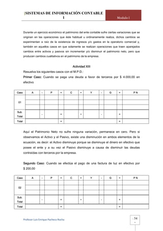 [SISTEMAS DE INFORMACIÓN CONTABLE
                         1                                                          Modulo I



        Durante un ejercicio económico el patrimonio del ente contable sufre ciertas variaciones que se
        originan en las operaciones que éste habitual u ordinariamente realiza, dichos cambios se
        experimentan a raíz de la existencia de ingresos y/o gastos en la operatorio comercial y,
        también en aquellos casos en que solamente se realizan operaciones que traen aparejados
        cambios entre activos y pasivos sin incrementar y/o disminuir el patrimonio neto, pero que
        producen cambios cualitativos en el patrimonio de la empresa.


                                                   Actividad XIII
        Resuelva los siguientes casos con el M.P.D.:
        Primer Caso: Cuando se paga una deuda a favor de terceros por $ 4.000,00 en
        efectivo


Caso           A       -       P        =      C        +           Y   -     G      =               PN


 01


Sub.
                       -                =               +               -            =
Total
Total                                   =                                            =



        Aquí el Patrimonio Neto no sufre ninguna variación, permanece en cero. Pero si
        observamos el Activo y el Pasivo, existe una disminución en ambos elementos de la
        ecuación, es decir: el Activo disminuye porque se disminuye el dinero en efectivo que
        posee el ente y a su vez el Pasivo disminuye a causa de disminuir las deudas
        contraídas con terceros por la empresa.


        Segundo Caso: Cuando se efectúa el pago de una factura de luz en efectivo por
        $ 200,00


Caso           A       -       P        =      C        +           Y   -     G      =               PN


 02


Sub.
                       -                =               +               -            =
Total

Total                                   =                                            =




        Profesor Luis Enrique Pacheco Rocha                                                      -   54
                                                                                                     -
 