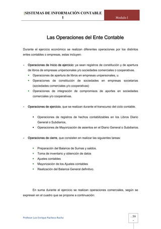 [SISTEMAS DE INFORMACIÓN CONTABLE
                 1                                                     Modulo I




                    Las Operaciones del Ente Contable

Durante el ejercicio económico se realizan diferentes operaciones por los distintos
entes contables o empresas, estas incluyen:


-   Operaciones de Inicio de ejercicio: ya sean registros de constitución y de apertura
    de libros de empresas unipersonales y/o sociedades comerciales o cooperativas.
        Operaciones de apertura de libros en empresas unipersonales, u
        Operaciones de constitución de sociedades en empresas societarias
        (sociedades comerciales y/o cooperativas)
        Operaciones de integración de compromisos de aportes en sociedades
        comerciales y/o cooperativas.


-   Operaciones de ejercicio, que se realizan durante el transcurso del ciclo contable.


            Operaciones de registros de hechos contabilizables en los Libros Diario
            General o Subdiarios,
            Operaciones de Mayorización de asientos en el Diario General o Subdiarios.


-   Operaciones de cierre, que consisten en realizar las siguientes tareas:


            Preparación del Balance de Sumas y saldos.
            Toma de inventario y obtención de datos
            Ajustes contables
            Mayorización de los Ajustes contables
            Realización del Balance General definitivo.




        En suma durante el ejercicio se realizan operaciones comerciales, según se
expresan en el cuadro que se propone a continuación:




Profesor Luis Enrique Pacheco Rocha                                                -   59
                                                                                       -
 