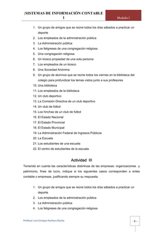 [SISTEMAS DE INFORMACIÓN CONTABLE
                 1                                                     Modulo I

        1. Un grupo de amigos que se reúne todos los días sábados a practicar un
            deporte
        2. Los empleados de la administración pública
        3. La Administración pública
        4. Los feligreses de una congregación religiosa
        5. Una congregación religiosa
        6. Un kiosco propiedad de una sola persona
        7. Los empleados de un kiosco
        8. Una Sociedad Anónima
        9. Un grupo de alumnos que se reúne todos los viernes en la biblioteca del
            colegio para profundizar los temas vistos junto a sus profesores
        10. Una biblioteca
        11. Los empleados de la biblioteca
        12. Un club deportivo
        13. La Comisión Directiva de un club deportivo
        14. Un club de fútbol
        15. Los hinchas de un club de fútbol
        16. El Estado Nacional
        17. El Estado Provincial
        18. El Estado Municipal
        19. La Administración Federal de Ingresos Públicos
        20. La Escuela
        21. Los estudiantes de una escuela
        22. El centro de estudiantes de la escuela


                                       Actividad III
Teniendo en cuenta las características distintivas de las empresas: organizaciones y
patrimonio, fines de lucro, indique si los siguientes casos corresponden a entes
contable o empresas, justificando siempre su respuesta.


        1. Un grupo de amigos que se reúne todos los días sábados a practicar un
            deporte
        2. Los empleados de la administración pública
        3. La Administración pública
        4. Los feligreses de una congregación religiosa


Profesor Luis Enrique Pacheco Rocha                                               -   6-
 