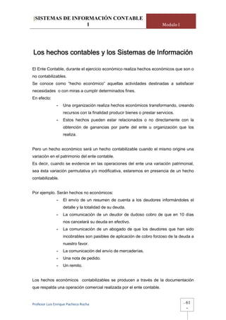 [SISTEMAS DE INFORMACIÓN CONTABLE
                 1                                                        Modulo I




Los hechos contables y los Sistemas de Información

El Ente Contable, durante el ejercicio económico realiza hechos económicos que son o
no contabilizables.
Se conoce como “hecho económico” aquellas actividades destinadas a satisfacer
necesidades o con miras a cumplir determinados fines.
En efecto:
              -    Una organización realiza hechos económicos transformando, creando
                   recursos con la finalidad producir bienes o prestar servicios.
              -    Estos hechos pueden estar relacionados o no directamente con la
                   obtención de ganancias por parte del ente u organización que los
                   realiza.


Pero un hecho económico será un hecho contabilizable cuando el mismo origine una
variación en el patrimonio del ente contable.
Es decir, cuando se evidencie en las operaciones del ente una variación patrimonial,
sea ésta variación permutativa y/o modificativa, estaremos en presencia de un hecho
contabilizable.


Por ejemplo. Serán hechos no económicos:
              -    El envío de un resumen de cuenta a los deudores informándoles el
                   detalle y la totalidad de su deuda.
              -    La comunicación de un deudor de dudoso cobro de que en 10 días
                   nos cancelará su deuda en efectivo.
              -    La comunicación de un abogado de que los deudores que han sido
                   incobrables son pasibles de aplicación de cobro forzoso de la deuda a
                   nuestro favor.
              -    La comunicación del envío de mercaderías.
              -    Una nota de pedido.
              -    Un remito.


Los hechos económicos contabilizables se producen a través de la documentación
que respalda una operación comercial realizada por el ente contable.


Profesor Luis Enrique Pacheco Rocha                                                  -   61
                                                                                         -
 