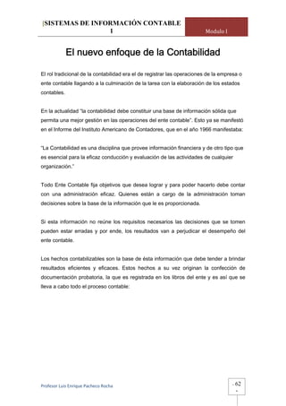 [SISTEMAS DE INFORMACIÓN CONTABLE
                 1                                                      Modulo I


             El nuevo enfoque de la Contabilidad

El rol tradicional de la contabilidad era el de registrar las operaciones de la empresa o
ente contable llagando a la culminación de la tarea con la elaboración de los estados
contables.


En la actualidad “la contabilidad debe constituir una base de información sólida que
permita una mejor gestión en las operaciones del ente contable”. Esto ya se manifestó
en el Informe del Instituto Americano de Contadores, que en el año 1966 manifestaba:


“La Contabilidad es una disciplina que provee información financiera y de otro tipo que
es esencial para la eficaz conducción y evaluación de las actividades de cualquier
organización.”


Todo Ente Contable fija objetivos que desea lograr y para poder hacerlo debe contar
con una administración eficaz. Quienes están a cargo de la administración toman
decisiones sobre la base de la información que le es proporcionada.


Si esta información no reúne los requisitos necesarios las decisiones que se tomen
pueden estar erradas y por ende, los resultados van a perjudicar el desempeño del
ente contable.


Los hechos contabilizables son la base de ésta información que debe tender a brindar
resultados eficientes y eficaces. Estos hechos a su vez originan la confección de
documentación probatoria, la que es registrada en los libros del ente y es así que se
lleva a cabo todo el proceso contable:




Profesor Luis Enrique Pacheco Rocha                                                 -   62
                                                                                        -
 