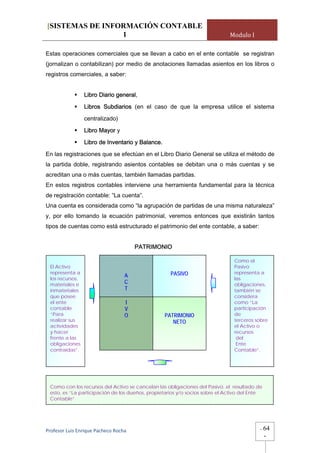 [SISTEMAS DE INFORMACIÓN CONTABLE
                 1                                                           Modulo I

Estas operaciones comerciales que se llevan a cabo en el ente contable se registran
(jornalizan o contabilizan) por medio de anotaciones llamadas asientos en los libros o
registros comerciales, a saber:


                 Libro Diario general,

                 Libros Subdiarios (en el caso de que la empresa utilice el sistema

                 centralizado)

                 Libro Mayor y

                 Libro de Inventario y Balance.

En las registraciones que se efectúan en el Libro Diario General se utiliza el método de
la partida doble, registrando asientos contables se debitan una o más cuentas y se
acreditan una o más cuentas, también llamadas partidas.
En estos registros contables interviene una herramienta fundamental para la técnica
de registración contable: “La cuenta”.
Una cuenta es considerada como “la agrupación de partidas de una misma naturaleza”
y, por ello tomando la ecuación patrimonial, veremos entonces que existirán tantos
tipos de cuentas como está estructurado el patrimonio del ente contable, a saber:


                                       PATRIMONIO

                                                                               Como el
 El Activo                                                                     Pasivo
 representa a                                       PASIVO                     representa a
                                  A
 los recursos,                                                                 las
 materiales e                     C                                            obligaciones,
 inmateriales                     T                                            también se
 que posee                                                                     considera
 el ente                          I                                            como “La
 contable                         V                                            participación
 “Para                            O               PATRIMONIO                   de
 realizar sus                                        NETO                      terceros sobre
 actividades                                                                   el Activo o
 y hacer                                                                       recursos
 frente a las                                                                   del
 obligaciones                                                                   Ente
 contraídas”.                                                                  Contable”.




 Como con los recursos del Activo se cancelan las obligaciones del Pasivo, el resultado de
 esto, es “La participación de los dueños, propietarios y/o socios sobre el Activo del Ente
 Contable”.




Profesor Luis Enrique Pacheco Rocha                                                       -   64
                                                                                              -
 