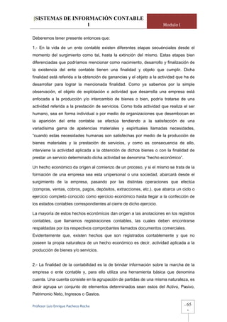 [SISTEMAS DE INFORMACIÓN CONTABLE
                 1                                                     Modulo I

Deberemos tener presente entonces que:

1.- En la vida de un ente contable existen diferentes etapas secuénciales desde el
momento del surgimiento como tal, hasta la extinción del mismo. Estas etapas bien
diferenciadas que podríamos mencionar como nacimiento, desarrollo y finalización de
la existencia del ente contable tienen una finalidad y objeto que cumplir. Dicha
finalidad está referida a la obtención de ganancias y el objeto a la actividad que ha de
desarrollar para lograr la mencionada finalidad. Como ya sabemos por la simple
observación, el objeto de explotación o actividad que desarrolla una empresa está
enfocada a la producción y/o intercambio de bienes o bien, podría tratarse de una
actividad referida a la prestación de servicios. Como toda actividad que realiza el ser
humano, sea en forma individual o por medio de organizaciones que desembocan en
la aparición del ente contable se efectúa tendiendo a la satisfacción de una
variadísima gama de apetencias materiales y espirituales llamadas necesidades,
“cuando estas necesidades humanas son satisfechas por medio de la producción de
bienes materiales y la prestación de servicios, y como es consecuencia de ello,
interviene la actividad aplicada a la obtención de dichos bienes o con la finalidad de
prestar un servicio determinado dicha actividad se denomina “hecho económico”.

Un hecho económico da origen al comienzo de un proceso, y si el mismo se trata de la
formación de una empresa sea esta unipersonal o una sociedad, abarcará desde el
surgimiento de la empresa, pasando por las distintas operaciones que efectúa
(compras, ventas, cobros, pagos, depósitos, extracciones, etc.), que abarca un ciclo o
ejercicio completo conocido como ejercicio económico hasta llegar a la confección de
los estados contables correspondientes al cierre de dicho ejercicio.

La mayoría de estos hechos económicos dan origen a las anotaciones en los registros
contables, que llamamos registraciones contables, las cuales deben encontrarse
respaldadas por los respectivos comprobantes llamados documentos comerciales.
Evidentemente que, existen hechos que son registrados contablemente y que no
poseen la propia naturaleza de un hecho económico es decir, actividad aplicada a la
producción de bienes y/o servicios.


2.- La finalidad de la contabilidad es la de brindar información sobre la marcha de la
empresa o ente contable y, para ello utiliza una herramienta básica que denomina
cuenta. Una cuenta consiste en la agrupación de partidas de una misma naturaleza, es
decir agrupa un conjunto de elementos determinados sean estos del Activo, Pasivo,
Patrimonio Neto, Ingresos o Gastos.

Profesor Luis Enrique Pacheco Rocha                                               -   65
                                                                                      -
 