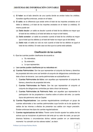 [SISTEMAS DE INFORMACIÓN CONTABLE
                 1                                                         Modulo I

c) El haber: es el lado derecho de una cuenta donde se anotan todos los créditos.
    Acreditar significa entonces, anotar en el haber.
d) El saldo: es la diferencia que existe entre el total de los importes anotados en el
    debe (o débitos) y el total de los importes anotados en el haber (o créditos). El
    mismo puede ser:
    (a) Saldo deudor: un saldo es deudor cuando el total de los débitos es mayor que
        el total de los créditos (o el total del debe es mayor al del haber).
    (b) Saldo acreedor: un saldo es acreedor cuando el total de los créditos es mayor
        que el total que los débitos (o el total del haber es mayor que el del debe).
    (c) Saldo nulo: el saldo es nulo es nulo cuando el total de los débitos es igual al
        total de los créditos. En este caso se dice que la cuenta está saldada.


                                Clasificación de las cuentas
4.- Que las cuentas pueden clasificarse de acuerdo a:
                Su naturaleza,
                Su extensión,
                Lo que representan.
    Las cuentas pueden clasificarse por su naturaleza en:
a) Cuentas Patrimoniales: Son las que representan al conjunto de bienes y derechos
    de propiedad del ente como así también al conjunto de obligaciones contraídas por
    éste a favor de terceros. Las cuenta patrimoniales se subclasifican en:
    1. Cuentas Patrimoniales de Activo: son aquellas que representan al conjunto de
        bienes y derechos de propiedad del ente.
    2. Cuentas Patrimoniales de Pasivo: Son las que representan al conjunto al
        conjunto de obligaciones contraídas por éste a favor de terceros.
    3. Cuentas Patrimoniales de Patrimonio Neto: son aquellas que representan la
        participación de los propietarios o dueños sobre el activo del ente. La cuenta
        típica del patrimonio neto es Capital.
b) Cuentas Regularizadoras: Las cuentas regularizadoras constituyen un grupo de
    cuentas adicionales a las cuentas patrimoniales cuya función es la de ajustar los
    saldos de las mismas a efectos de presentar sus saldos con mayor precisión.
    Existen entonces tres tipos de cuentas regularizadoras:
1. Cuentas regularizadoras del Activo: Tienen como función ajustar los saldos de los
    activos que se incorporan al patrimonio del ente por su valor de costo, ya que por
    diversos factores o circunstancias dichos valores pueden en un determinado
    momento “no coincidir con los valores reales”, es decir:

Profesor Luis Enrique Pacheco Rocha                                                     -   67
                                                                                            -
 
