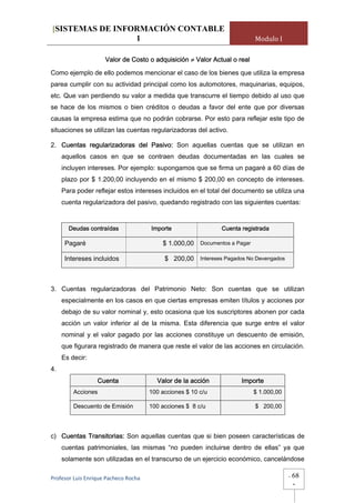 [SISTEMAS DE INFORMACIÓN CONTABLE
                 1                                                         Modulo I

                     Valor de Costo o adquisición ≠ Valor Actual o real

Como ejemplo de ello podemos mencionar el caso de los bienes que utiliza la empresa
parea cumplir con su actividad principal como los automotores, maquinarias, equipos,
etc. Que van perdiendo su valor a medida que transcurre el tiempo debido al uso que
se hace de los mismos o bien créditos o deudas a favor del ente que por diversas
causas la empresa estima que no podrán cobrarse. Por esto para reflejar este tipo de
situaciones se utilizan las cuentas regularizadoras del activo.

2. Cuentas regularizadoras del Pasivo: Son aquellas cuentas que se utilizan en
     aquellos casos en que se contraen deudas documentadas en las cuales se
     incluyen intereses. Por ejemplo: supongamos que se firma un pagaré a 60 días de
     plazo por $ 1.200,00 incluyendo en el mismo $ 200,00 en concepto de intereses.
     Para poder reflejar estos intereses incluidos en el total del documento se utiliza una
     cuenta regularizadora del pasivo, quedando registrado con las siguientes cuentas:


       Deudas contraídas               Importe                 Cuenta registrada

      Pagaré                               $ 1.000,00 Documentos a Pagar

      Intereses incluidos                   $ 200,00 Intereses Pagados No Devengados



3. Cuentas regularizadoras del Patrimonio Neto: Son cuentas que se utilizan
     especialmente en los casos en que ciertas empresas emiten títulos y acciones por
     debajo de su valor nominal y, esto ocasiona que los suscriptores abonen por cada
     acción un valor inferior al de la misma. Esta diferencia que surge entre el valor
     nominal y el valor pagado por las acciones constituye un descuento de emisión,
     que figurara registrado de manera que reste el valor de las acciones en circulación.
     Es decir:
4.
                  Cuenta                 Valor de la acción           Importe
         Acciones                      100 acciones $ 10 c/u               $ 1.000,00

         Descuento de Emisión          100 acciones $ 8 c/u                $ 200,00




c) Cuentas Transitorias: Son aquellas cuentas que si bien poseen características de
     cuentas patrimoniales, las mismas “no pueden incluirse dentro de ellas” ya que
     solamente son utilizadas en el transcurso de un ejercicio económico, cancelándose

Profesor Luis Enrique Pacheco Rocha                                                     -   68
                                                                                            -
 