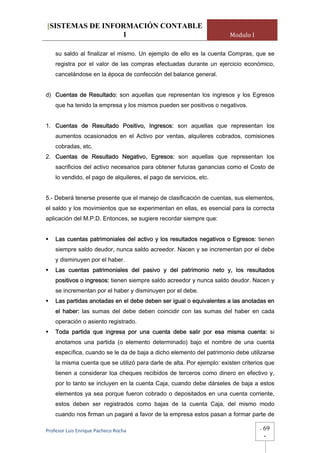 [SISTEMAS DE INFORMACIÓN CONTABLE
                 1                                                     Modulo I

    su saldo al finalizar el mismo. Un ejemplo de ello es la cuenta Compras, que se
    registra por el valor de las compras efectuadas durante un ejercicio económico,
    cancelándose en la época de confección del balance general.


d) Cuentas de Resultado: son aquellas que representan los ingresos y los Egresos
    que ha tenido la empresa y los mismos pueden ser positivos o negativos.


1. Cuentas de Resultado Positivo, Ingresos: son aquellas que representan los
    aumentos ocasionados en el Activo por ventas, alquileres cobrados, comisiones
    cobradas, etc.
2. Cuentas de Resultado Negativo, Egresos: son aquellas que representan los
    sacrificios del activo necesarios para obtener futuras ganancias como el Costo de
    lo vendido, el pago de alquileres, el pago de servicios, etc.


5.- Deberá tenerse presente que el manejo de clasificación de cuentas, sus elementos,
el saldo y los movimientos que se experimentan en ellas, es esencial para la correcta
aplicación del M.P.D. Entonces, se sugiere recordar siempre que:


    Las cuentas patrimoniales del activo y los resultados negativos o Egresos: tienen
    siempre saldo deudor, nunca saldo acreedor. Nacen y se incrementan por el debe
    y disminuyen por el haber.
    Las cuentas patrimoniales del pasivo y del patrimonio neto y, los resultados
    positivos o ingresos: tienen siempre saldo acreedor y nunca saldo deudor. Nacen y
    se incrementan por el haber y disminuyen por el debe.
    Las partidas anotadas en el debe deben ser igual o equivalentes a las anotadas en
    el haber: las sumas del debe deben coincidir con las sumas del haber en cada
    operación o asiento registrado.
    Toda partida que ingresa por una cuenta debe salir por esa misma cuenta: si
    anotamos una partida (o elemento determinado) bajo el nombre de una cuenta
    específica, cuando se le da de baja a dicho elemento del patrimonio debe utilizarse
    la misma cuenta que se utilizó para darle de alta. Por ejemplo: existen criterios que
    tienen a considerar loa cheques recibidos de terceros como dinero en efectivo y,
    por lo tanto se incluyen en la cuenta Caja, cuando debe dárseles de baja a estos
    elementos ya sea porque fueron cobrado o depositados en una cuenta corriente,
    estos deben ser registrados como bajas de la cuenta Caja, del mismo modo
    cuando nos firman un pagaré a favor de la empresa estos pasan a formar parte de

Profesor Luis Enrique Pacheco Rocha                                                -   69
                                                                                       -
 