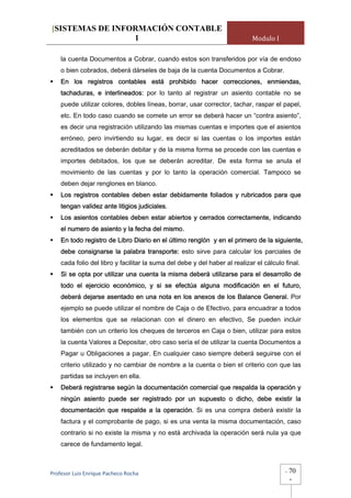 [SISTEMAS DE INFORMACIÓN CONTABLE
                 1                                                          Modulo I

    la cuenta Documentos a Cobrar, cuando estos son transferidos por vía de endoso
    o bien cobrados, deberá dárseles de baja de la cuenta Documentos a Cobrar.
    En los registros contables está prohibido hacer correcciones, enmiendas,
    tachaduras, e interlineados: por lo tanto al registrar un asiento contable no se
    puede utilizar colores, dobles líneas, borrar, usar corrector, tachar, raspar el papel,
    etc. En todo caso cuando se comete un error se deberá hacer un “contra asiento”,
    es decir una registración utilizando las mismas cuentas e importes que el asientos
    erróneo, pero invirtiendo su lugar, es decir si las cuentas o los importes están
    acreditados se deberán debitar y de la misma forma se procede con las cuentas e
    importes debitados, los que se deberán acreditar. De esta forma se anula el
    movimiento de las cuentas y por lo tanto la operación comercial. Tampoco se
    deben dejar renglones en blanco.
    Los registros contables deben estar debidamente foliados y rubricados para que
    tengan validez ante litigios judiciales.
    Los asientos contables deben estar abiertos y cerrados correctamente, indicando
    el numero de asiento y la fecha del mismo.
    En todo registro de Libro Diario en el último renglón y en el primero de la siguiente,
    debe consignarse la palabra transporte: esto sirve para calcular los parciales de
    cada folio del libro y facilitar la suma del debe y del haber al realizar el cálculo final.
    Si se opta por utilizar una cuenta la misma deberá utilizarse para el desarrollo de
    todo el ejercicio económico, y si se efectúa alguna modificación en el futuro,
    deberá dejarse asentado en una nota en los anexos de los Balance General. Por
    ejemplo se puede utilizar el nombre de Caja o de Efectivo, para encuadrar a todos
    los elementos que se relacionan con el dinero en efectivo, Se pueden incluir
    también con un criterio los cheques de terceros en Caja o bien, utilizar para estos
    la cuenta Valores a Depositar, otro caso sería el de utilizar la cuenta Documentos a
    Pagar u Obligaciones a pagar. En cualquier caso siempre deberá seguirse con el
    criterio utilizado y no cambiar de nombre a la cuenta o bien el criterio con que las
    partidas se incluyen en ella.
    Deberá registrarse según la documentación comercial que respalda la operación y
    ningún asiento puede ser registrado por un supuesto o dicho, debe existir la
    documentación que respalde a la operación. Si es una compra deberá existir la
    factura y el comprobante de pago, si es una venta la misma documentación, caso
    contrario si no existe la misma y no está archivada la operación será nula ya que
    carece de fundamento legal.



Profesor Luis Enrique Pacheco Rocha                                                      -   70
                                                                                             -
 