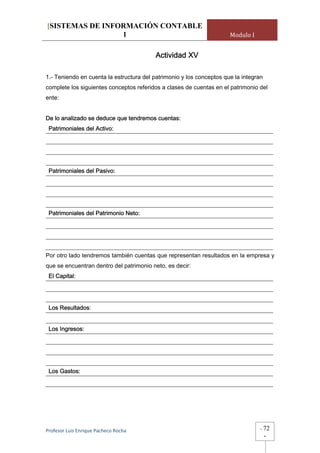 [SISTEMAS DE INFORMACIÓN CONTABLE
                 1                                                    Modulo I


                                          Actividad XV

1.- Teniendo en cuenta la estructura del patrimonio y los conceptos que la integran
complete los siguientes conceptos referidos a clases de cuentas en el patrimonio del
ente:


De lo analizado se deduce que tendremos cuentas:
 Patrimoniales del Activo:




 Patrimoniales del Pasivo:




 Patrimoniales del Patrimonio Neto:




Por otro lado tendremos también cuentas que representan resultados en la empresa y
que se encuentran dentro del patrimonio neto, es decir:
 El Capital:




 Los Resultados:


 Los Ingresos:




 Los Gastos:




Profesor Luis Enrique Pacheco Rocha                                               -   72
                                                                                      -
 