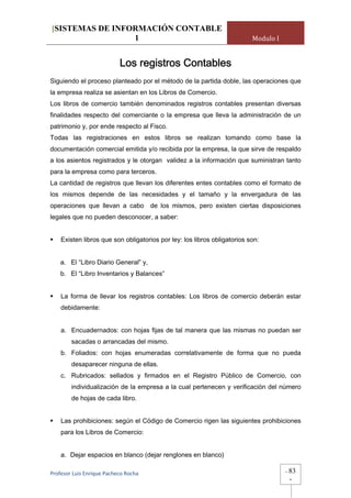 [SISTEMAS DE INFORMACIÓN CONTABLE
                 1                                                        Modulo I


                           Los registros Contables
Siguiendo el proceso planteado por el método de la partida doble, las operaciones que
la empresa realiza se asientan en los Libros de Comercio.
Los libros de comercio también denominados registros contables presentan diversas
finalidades respecto del comerciante o la empresa que lleva la administración de un
patrimonio y, por ende respecto al Fisco.
Todas las registraciones en estos libros se realizan tomando como base la
documentación comercial emitida y/o recibida por la empresa, la que sirve de respaldo
a los asientos registrados y le otorgan validez a la información que suministran tanto
para la empresa como para terceros.
La cantidad de registros que llevan los diferentes entes contables como el formato de
los mismos depende de las necesidades y el tamaño y la envergadura de las
operaciones que llevan a cabo de los mismos, pero existen ciertas disposiciones
legales que no pueden desconocer, a saber:


    Existen libros que son obligatorios por ley: los libros obligatorios son:


    a. El “Libro Diario General” y,
    b. El “Libro Inventarios y Balances”


    La forma de llevar los registros contables: Los libros de comercio deberán estar
    debidamente:


    a. Encuadernados: con hojas fijas de tal manera que las mismas no puedan ser
        sacadas o arrancadas del mismo.
    b. Foliados: con hojas enumeradas correlativamente de forma que no pueda
        desaparecer ninguna de ellas.
    c. Rubricados: sellados y firmados en el Registro Público de Comercio, con
        individualización de la empresa a la cual pertenecen y verificación del número
        de hojas de cada libro.


    Las prohibiciones: según el Código de Comercio rigen las siguientes prohibiciones
    para los Libros de Comercio:


    a. Dejar espacios en blanco (dejar renglones en blanco)

Profesor Luis Enrique Pacheco Rocha                                                  -   83
                                                                                         -
 