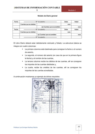 [SISTEMAS DE INFORMACIÓN CONTABLE
                 1                                                                         Modulo I

                                          Modelo de Diario general


Fecha          -------------------------Nro de asiento-------------------------     Debe         Haber
          Cuentas que se debitan                                                       xxxx
                                                    (a) Cuentas que se acreditan                          xxxx
Fecha          -------------------------Nro de asiento-------------------------     Debe         Haber
          Cuentas que se debitan                                                       xxxx
                                          (a) Cuentas que se acreditan                                    xxxx
               -------------------------Nro   de asiento-------------------------



El Libro Diario deberá estar debidamente rubricado y foliado. La estructura básica se
integra con cuatro columnas:
                 La primera columna está destinada para consignar la fecha o el numero
                 de asiento,
                 La segunda, el número del asiento (en caso de que en la primera figure
                 la fecha) y el nombre de las cuentas,
                 La tercera columna recibe los débitos de las cuentas, allí se consignan
                 los importes de las cuentas debitadas y,
                 La cuarta, recibe los créditos de las cuentas, allí se consignan los
                 importes de las cuentas acreditadas.


A continuación mostramos un ejemplo de dichos requisitos:




Profesor Luis Enrique Pacheco Rocha                                                                   -   85
                                                                                                          -
 