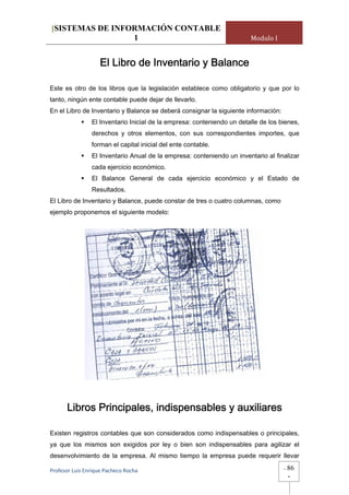 [SISTEMAS DE INFORMACIÓN CONTABLE
                 1                                                      Modulo I


                    El Libro de Inventario y Balance

Este es otro de los libros que la legislación establece como obligatorio y que por lo
tanto, ningún ente contable puede dejar de llevarlo.
En el Libro de Inventario y Balance se deberá consignar la siguiente información:
                El Inventario Inicial de la empresa: conteniendo un detalle de los bienes,
                derechos y otros elementos, con sus correspondientes importes, que
                forman el capital inicial del ente contable.
                El Inventario Anual de la empresa: conteniendo un inventario al finalizar
                cada ejercicio económico.
                El Balance General de cada ejercicio económico y el Estado de
                Resultados.
El Libro de Inventario y Balance, puede constar de tres o cuatro columnas, como
ejemplo proponemos el siguiente modelo:




      Libros Principales, indispensables y auxiliares

Existen registros contables que son considerados como indispensables o principales,
ya que los mismos son exigidos por ley o bien son indispensables para agilizar el
desenvolvimiento de la empresa. Al mismo tiempo la empresa puede requerir llevar

Profesor Luis Enrique Pacheco Rocha                                                 -   86
                                                                                        -
 