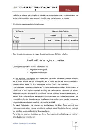[SISTEMAS DE INFORMACIÓN CONTABLE
                 1                                                      Modulo I

registros auxiliares que cumplen la función de auxiliar la información contenida en los
libros indispensables, tales como el Libro Mayor y los Subdiarios auxiliares.


El Libro mayor posee el siguiente formato:



Nro de Cuenta:                                         Nombre de la Cuenta:

                                                     Sumas                 Saldo
 Fecha
                         Detalle
                                                Debe      Haber     Deudor      Acreedor
D M A




Este formato corresponde al mayor de cuatro columnas de hojas móviles.


                     Clasificación de los registros contables

Los registros contables pueden clasificarse en:
                     -    Registros cronológicos,
                     -    Registros sistemáticos.


a.- Los registros cronológicos: son aquellos en los cuales las operaciones se asientan
en el orden en que se van realizando o en el orden en que se reconoce el efecto
diferido de una operación. Aquí se incluyen el Libro Diario y los Subdiarios.
Los Subdiarios no están presentes en todos los sistemas contables, de hecho con la
difusión de la tecnología computada son hoy menos frecuentes que antes, ya que su
existencia permite, al tratarse de un sistema manual, distribuir entre varias personas el
trabajo de la registración de las operaciones comerciales que realiza la empresa y los
consabidos cálculos financieros que de ellas se desprenden, tarea que los programas
computarizados actuales resuelven con mucha facilidad.
De existir Subdiarios, los mismos son subdivisiones del Libro Diario general, que
necesariamente deben integrar un sistema contable, estos Subdiarios forman parte de
los registros considerados como libros auxiliares.
Por ende, los sistemas contables que llevan los registros cronológicos y que incluyen
a los Subdiarios consisten en:


Profesor Luis Enrique Pacheco Rocha                                                -   87
                                                                                       -
 