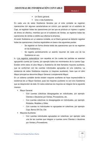 [SISTEMAS DE INFORMACIÓN CONTABLE
                 1                                                      Modulo I

                              Un Diario general,
                              Uno o más Subdiarios.
En cada uno de estos Subdiarios llevados por el ente contable se registran
operaciones con algunas características en común, por ejemplo: en el subdiario de
Caja, se registran todas las operaciones por las que se produce un ingreso o egreso
de dinero en efectivo, mientras que en el subdiario de Ventas, se registran todas las
operaciones de ventas a crédito que efectúa la empresa.
Al existir Subdiarios en un sistema contable, en el Diario general se deberán registrar
todas las operaciones o hechos registrables en base a las siguientes pautas:
          -       Se registran en forma directa todas las operaciones que no se registran
                  en los Subdiarios y,
          -       Se registra periódicamente un asiento resumen de cada uno de los
                  Subdiarios en uso.
b.- Los registros sistemáticos: son aquellos en los cuales las partidas se asientan
agrupando cuenta por cuenta, por ejemplo todos los movimientos de la cuenta Caja.
Existen entre estos el Libro Mayor y Subdiarios de éste llamados mayores auxiliares,
que se conforman con las cuentas individuales agrupadas en una colectiva. La
existencia de estos Subdiarios mayores (o mayores auxiliares), hace que el Libro
Mayor principal se denomine Mayor General o simplemente Mayor.
En un sistema contable donde existen mayores auxiliares se hace imprescindible la
existencia de un Mayor General, pues los mayores auxiliares no son sino Subdiarios
que se desprenden de éste. En estos sistemas los mayores se integran de la siguiente
manera:
        Mayor General:
              -    Con cuentas colectivas desagregadas en individuales, por ejemplo:
                   Clientes o Deudores por Ventas, Proveedores, etc.
              -    Con cuentas colectivas no desagregadas en individuales, por ejemplo:
                   Rodados, Muebles y Útiles.
              -    Con cuentas no individuales no agrupadas en colectivas, por ejemplo:
                   Caja, Banco XX Cta. Cte.
        Mayores Auxiliares:
              -    Con cuentas individuales agrupadas en colectivas, por ejemplo cada
                   una de las cuentas que integran a cuentas como Clientes o deudores
                   por Ventas y Proveedores.




Profesor Luis Enrique Pacheco Rocha                                                -   88
                                                                                       -
 
