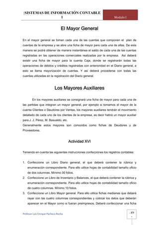 [SISTEMAS DE INFORMACIÓN CONTABLE
                 1                                                   Modulo I


                                 El Mayor General

En el mayor general se toman cada una de las cuentas que componen el plan de
cuentas de la empresa y se abre una ficha de mayor para cada una de ellas. De esta
manera se podrá obtener de manera instantánea el saldo de cada una de las cuentas
registradas en las operaciones comerciales realizadas por la empresa. Así deberá
existir una ficha de mayor para la cuenta Caja, donde se registrarán todas las
operaciones de débitos y créditos registradas con anterioridad en el Diario general, a
esto se llama mayorización de cuentas. Y así deberá procederse con todas las
cuentas utilizadas en la registración del Diario general.



                            Los Mayores Auxiliares

        En los mayores auxiliares se consignará una ficha de mayor para cada una de
las partidas que integran un mayor general, por ejemplo si tomamos el mayor de la
cuenta Clientes o Deudores por Ventas, los mayores auxiliares tendrán el movimiento
detallado de cada uno de los clientes de la empresa, es decir habrá un mayor auxiliar
para J. J. Pérez, M. Basualdo, etc.
Generalmente estos mayores son conocidos como fichas de Deudores y de
Proveedores.


                                       Actividad XVI

Teniendo en cuenta las siguientes instrucciones confecciones los registros contables:


1. Confeccione un Libro Diario general, el que deberá contener la rúbrica y
    enumeración correspondiente. Para ello utilice hojas de contabilidad tamaño oficio
    de dos columnas. Mínimo 30 folios.
2. Confeccione un Libro de Inventario y Balances, el que deberá contener la rúbrica y
    enumeración correspondiente. Para ello utilice hojas de contabilidad tamaño oficio
    de cuatro columnas. Mínimo 10 folios.
3. Confeccione un Libro Mayor general. Para ello utilice fichas medianas que deberá
    rayar con las cuatro columnas correspondientes y colocar los datos que deberán
    aparecer en el Mayor como si fueran preimpresos. Deberá confeccionar una ficha


Profesor Luis Enrique Pacheco Rocha                                              -   89
                                                                                     -
 
