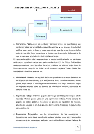 [SISTEMAS DE INFORMACIÓN CONTABLE
                 1                                                          Modulo I


                                                                 De uso interno


                                   Propios


Comprobantes                                                     De uso externo


                                 De terceros



a. Instrumentos Públicos: son las escrituras y contratos tenidos por autenticas ya que
    contienen todas las formalidades requeridas por ley, y por emanar de autoridad
    pública, quien según el derecho, es persona idónea para dar fe por si misma de los
    actos en que interviene, en razón de la función que desempeña, de la materia de
    que se trata y de la jurisdicción dentro de la cual actúa.
El instrumento público más trascendente es la escritura pública hecha por escribano
público o por otros funcionarios, pero conforme al artículo 979 del Código Civil también
podemos mencionar como ejemplo a: las actas judiciales, los asientos en los libros de
los corredores de comercio, los títulos de créditos emitidos por el Tesoro Público, las
inscripciones de deudas públicas, etc.


b. Instrumentos Privados: son aquellas escrituras y contratos que llevan las firmas de
    los sujetos que intervienen y que dan plena fe de su contenido respecto de las
    partes, luego de que la firma haya sido reconocida o se la tenga reconocida según
    los requisitos legales, como por ejemplo los contratos de locación, los boletos de
    compra-venta, etc.


c. Papeles de Trabajo: el término “papeles de trabajo” se utiliza para designar a todo
    respaldo informal que se utiliza en una registración contable. Como ejemplo de
    papeles de trabajo podemos mencionar las planillas de liquidación de haberes,
    planillas de arqueos de efectivo, planillas de inventario, fotocopias de documentos
    comerciales, etc.


d. Documentos        Comerciales:      son los   comprobantes    de   las    operaciones y
    transacciones comerciales que el ente contable efectúa, y que son instrumentos
    probatorios de las operaciones realzadas como así también constituyen la base de



Profesor Luis Enrique Pacheco Rocha                                                    -   92
                                                                                           -
 