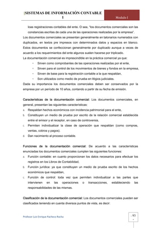 [SISTEMAS DE INFORMACIÓN CONTABLE
                 1                                                        Modulo I

     loas registraciones contables del ente. O sea, “los documentos comerciales son las
     constancias escritas de cada una de las operaciones realizadas por la empresa”.
Los documentos comerciales se presentan generalmente en talonarios numerados con
duplicados, en textos pre impresos con determinados datos y espacios en blanco.
Estos documentos se confeccionan generalmente por duplicado aunque a veces de
acuerdo a los requerimientos del ente algunos suelen hacerse por triplicado.
La documentación comercial es imprescindible en la práctica comercial ya que:
        -   Sirven como comprobantes de las operaciones realizadas por el ente,
        -   Sirven para el control de los movimientos de bienes y fondos en la empresa,
        -   Sirven de base para la registración contable a la que respaldan,
        -   Son utilizados como medio de prueba en litigios judiciales.
Dada su importancia los documentos comerciales deben ser conservados por la
empresa por un período de 10 años, contando a partir de su fecha de emisión.


Características de la documentación comercial: Los documentos comerciales, en
general, presentan las siguientes características:
a.   Respaldan hechos económicos con incidencia patrimonial para el ente,
b.   Constituyen un medio de prueba por escrito de la relación comercial establecida
     entre el emisor y el receptor, en caso de controversia,
c.   Permiten individualizar la clase de operación que respaldan (como compras,
     ventas, cobros y pagos).
d.   Dan nacimiento al proceso contable.


Funciones de la documentación comercial: De acuerdo a las características
enunciadas los documentos comerciales cumplen las siguientes funciones:
a.   Función contable: en cuanto proporcionan los datos necesarios para efectuar los
     registros en los Libros de Contabilidad,
b.   Función jurídica: ya que constituyen un medio de prueba escrito de los hechos
     económicos que respaldan,
c.   Función de control: toda vez que permiten individualizar a las partes que
     intervienen    en     las    operaciones   o    transacciones,   estableciendo        las
     responsabilidades de las mismas.


Clasificación de la documentación comercial: Los documentos comerciales pueden ser
clasificados teniendo en cuenta diversos puntos de vista, es decir:



Profesor Luis Enrique Pacheco Rocha                                                   -   93
                                                                                          -
 