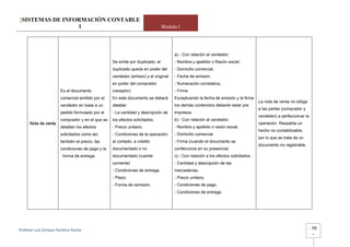 [SISTEMAS DE INFORMACIÓN CONTABLE
                 1                                                             Modulo I




                                                                                    a).- Con relación al vendedor:
                                                  Se emite por duplicado, el        - Nombre y apellido o Razón social,
                                                  duplicado queda en poder del      - Domicilio comercial,
                                                  vendedor (emisor) y el original   - Fecha de emisión,
                                                  en poder del comprador            - Numeración correlativa,
                       Es el documento            (receptor).                       - Firma
                       comercial emitido por el   En este documento se deberá       Exceptuando la fecha de emisión y la firma
                                                                                                                                   La nota de venta no obliga
                       vendedor en base a un      detallar:                         los demás contenidos deberán estar pre
                                                                                                                                   a las partes (comprador y
                       pedido formulado por el    - La cantidad y descripción de    impresos.
                                                                                                                                   vendedor) a perfeccionar la
                       comprador y en el que se   los efectos solicitados,          b).- Con relación al vendedor:
      Nota de venta                                                                                                                operación. Respalda un
                       detallan los efectos       - Precio unitario,                - Nombre y apellido o razón social,
                                                                                                                                   hecho no contabilizable,
                       solicitados como así       - Condiciones de la operación:    - Domicilio comercial.
                                                                                                                                   por lo que se trata de un
                       también el precio, las     al contado, a crédito             - Firma (cuando el documento se
                                                                                                                                   documento no registrable.
                       condiciones de pago y la   documentado o no                  confecciona en su presencia)
                         forma de entrega.        documentado (cuenta               c).- Con relación a los efectos solicitados:
                                                  corriente)                        - Cantidad y descripción de las
                                                  - Condiciones de entrega,         mercaderías,
                                                  - Plazo,                          - Precio unitario,
                                                  - Forma de remisión.              - Condiciones de pago,
                                                                                    - Condiciones de entrega.




Profesor Luis Enrique Pacheco Rocha                                                                                                                              -   98
                                                                                                                                                                     -
 