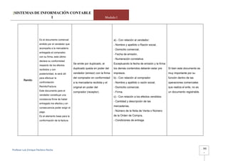 [SISTEMAS DE INFORMACIÓN CONTABLE
                 1                                                                 Modulo I




                       Es el documento comercial                                        a).- Con relación al vendedor:
                       emitido por el vendedor que                                      - Nombre y apellido o Razón social,
                       acompaña a la mercadería
                                                                                        - Domicilio comercial,
                       entregada al comprador,
                                                                                        - Fecha de emisión,
                       con su firma, este último
                                                                                        - Numeración correlativa.
                       declara su conformidad
                                                      Se emite por duplicado, el        Exceptuando la fecha de emisión y la firma
                       respecto de los efectos
                       recibidos y con                duplicado queda en poder del      los demás contenidos deberán estar pre       Si bien este documento es
                       posterioridad, le será útil    vendedor (emisor) con la firma    impresos.                                    muy importante por su
                       para efectuar la               del comprador en conformidad      b).- Con relación al comprador:              función dentro de las
         Remito
                       confrontación                  a la mercadería recibida y el     - Nombre y apellido o razón social,          operaciones comerciales
                       Remito/Factura.                original en poder del             - Domicilio comercial,                       que realiza el ente, no es
                       Este documento pare el
                                                      comprador (receptor).             - Firma.                                     un documento registrable.
                       vendedor constituye una
                                                                                        c).- Con relación a los efectos vendidos:
                       constancia firme de haber
                                                                                        - Cantidad y descripción de las
                       entregado los efectos y en
                                                                                        mercaderías,
                       consecuencia poder exigir el
                       pago.                                                            - Número de la Nota de Venta o Número
                       Es el elemento base para la                                      de la Orden de Compra,
                       conformación de la factura.                                      - Condiciones de entrega.




Profesor Luis Enrique Pacheco Rocha                                                                                                                               -   99
                                                                                                                                                                      -
 