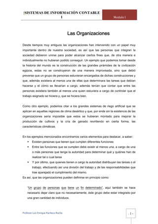 [SISTEMAS DE INFORMACIÓN CONTABLE
                 1                                                     Modulo I




                                       Las Organizaciones

Desde tiempos muy antiguos las organizaciones han intervenido con un papel muy
importante dentro de nuestra sociedad, es así que las personas que integran la
sociedad debieron unirse para poder alcanzar ciertos fines que, de otra manera e
individualmente no hubieran podido conseguir. Un ejemplo que podemos tomar desde
la historia del mundo es la construcción de las grandes pirámides de la civilización
egipcia, estas no se construyeron de una manera improvisada, sino que debió
preverse que un grupo de personas estuvieran encargados de dichas construcciones y
que, además existiera al menos una de ellas que determinara las tareas que debían
hacerse y el cómo se llevarían a cargo, además tenían que contar que entre las
personas existiera también al menos una quien estuviera a cargo de controlar que el
trabajo asignado se hiciera y, que se hiciera bien.


Como otro ejemplo, podemos citar a los grandes sistemas de riego artificial que se
aplican en aquellas regiones de clima desértico y que, por ende sin la existencia de las
organizaciones sería imposible que estos se hubieran montado para mejorar la
producción de cultivos y la cría de ganado revirtiendo en cierta forma, las
características climáticas.


En los ejemplos mencionados encontramos varios elementos para destacar, a saber:
        Existen personas que tienen que cumplen diferentes funciones
        Entre las funciones que se cumplen debe existir al menos una, a cargo de una
        o más personas que tenga la autoridad para determinar qué y quiénes han de
        realizar tal o cual tarea
        Y por último, que quienes tienen a cargo la autoridad distribuyan las tareas o el
        trabajo, efectuando así una división del trabajo y de las responsabilidades que
        trae aparejado el cumplimiento del mismo.
Es así, que las organizaciones pueden definirse en principio como:


    “Un grupo de personas que tiene un fin determinado”, aquí también se hace
    necesario dejar claro que no necesariamente, éste grupo debe estar integrado por
    una gran cantidad de individuos.




Profesor Luis Enrique Pacheco Rocha                                                -   1-
 