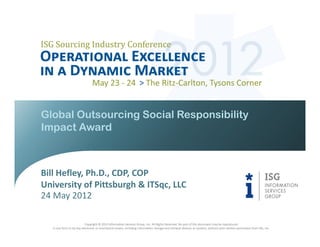 Global Outsourcing Social Responsibility
Impact Award



Bill Hefley, Ph.D., CDP, COP
University of Pittsburgh & ITSqc, LLC
24 May 2012

                           Copyright © 2012 Information Services Group, Inc. All Rights Reserved. No part of this document may be reproduced
   in any form or by any electronic or mechanical means, including information storage and retrieval devices or systems, without prior written permission from ISG, Inc.
 