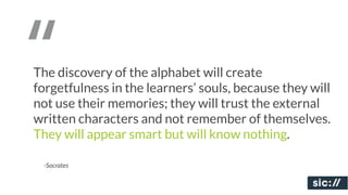 “
The discovery of the alphabet will create
forgetfulness in the learners’ souls, because they will
not use their memories; they will trust the external
written characters and not remember of themselves.
They will appear smart but will know nothing.

 -Socrates
 