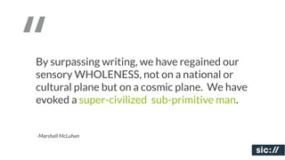 “
By surpassing writing, we have regained our
sensory WHOLENESS, not on a national or
cultural plane but on a cosmic plane. We have
evoked a super-civilized, sub-primitive man.


-Marshall McLuhan
 