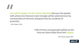 “
Life will be happier for the online individual because the people
with whom one interacts most strongly will be selected more by
commonality of interests and goals than by accidents of
proximity.
-JCR Licklider 1968


                          Half of those young people polled say the
                            Internet alone helps them feel happier.
                                                  -MTV Study, August 2007
 