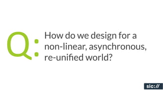 Q:   How do we design for a
     non-linear, asynchronous,
     re-uniﬁed world?
 